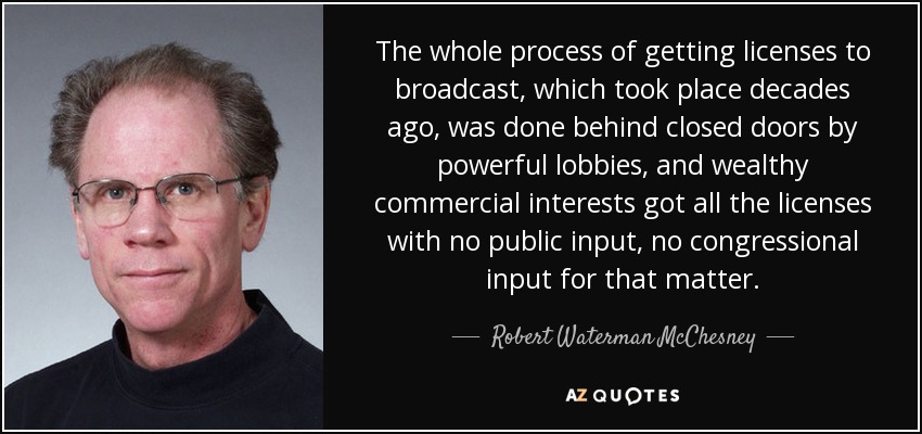 The whole process of getting licenses to broadcast, which took place decades ago, was done behind closed doors by powerful lobbies, and wealthy commercial interests got all the licenses with no public input, no congressional input for that matter. - Robert Waterman McChesney