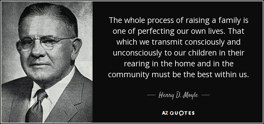 The whole process of raising a family is one of perfecting our own lives. That which we transmit consciously and unconsciously to our children in their rearing in the home and in the community must be the best within us. - Henry D. Moyle