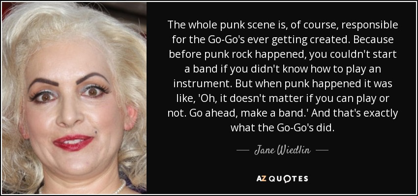 The whole punk scene is, of course, responsible for the Go-Go's ever getting created. Because before punk rock happened, you couldn't start a band if you didn't know how to play an instrument. But when punk happened it was like, 'Oh, it doesn't matter if you can play or not. Go ahead, make a band.' And that's exactly what the Go-Go's did. - Jane Wiedlin