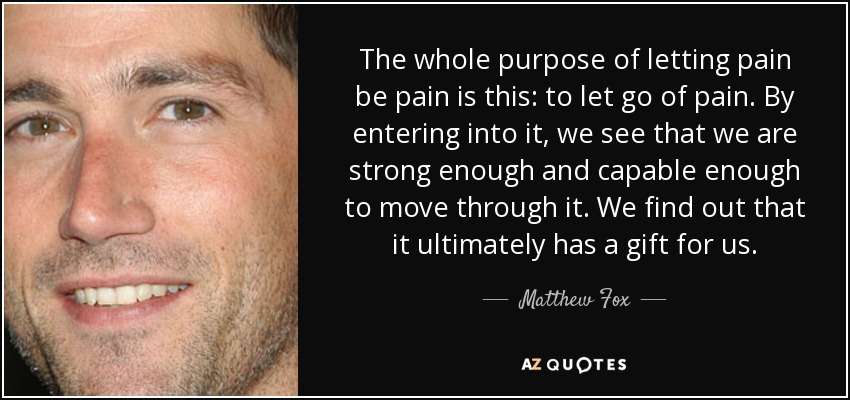 The whole purpose of letting pain be pain is this: to let go of pain. By entering into it, we see that we are strong enough and capable enough to move through it. We find out that it ultimately has a gift for us. - Matthew Fox
