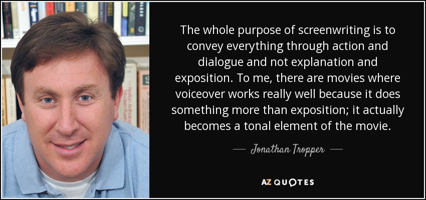 The whole purpose of screenwriting is to convey everything through action and dialogue and not explanation and exposition. To me, there are movies where voiceover works really well because it does something more than exposition; it actually becomes a tonal element of the movie. - Jonathan Tropper