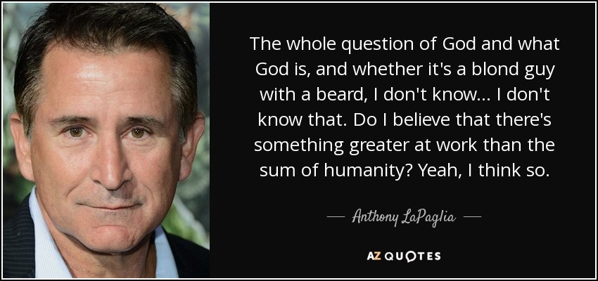 The whole question of God and what God is, and whether it's a blond guy with a beard, I don't know... I don't know that. Do I believe that there's something greater at work than the sum of humanity? Yeah, I think so. - Anthony LaPaglia