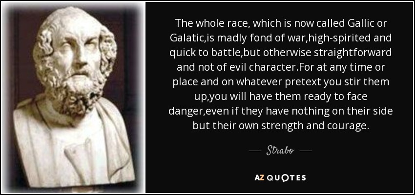 The whole race, which is now called Gallic or Galatic,is madly fond of war,high-spirited and quick to battle,but otherwise straightforward and not of evil character.For at any time or place and on whatever pretext you stir them up,you will have them ready to face danger,even if they have nothing on their side but their own strength and courage. - Strabo