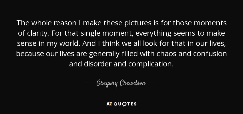 The whole reason I make these pictures is for those moments of clarity. For that single moment, everything seems to make sense in my world. And I think we all look for that in our lives, because our lives are generally filled with chaos and confusion and disorder and complication. - Gregory Crewdson