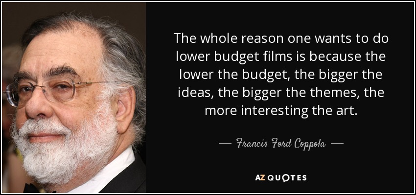 The whole reason one wants to do lower budget films is because the lower the budget, the bigger the ideas, the bigger the themes, the more interesting the art. - Francis Ford Coppola