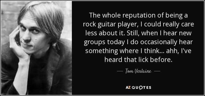 The whole reputation of being a rock guitar player, I could really care less about it. Still, when I hear new groups today I do occasionally hear something where I think... ahh, I've heard that lick before. - Tom Verlaine