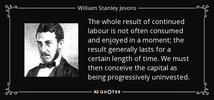 The whole result of continued labour is not often consumed and enjoyed in a moment; the result generally lasts for a certain length of time. We must then conceive the capital as being progressively uninvested. - William Stanley Jevons