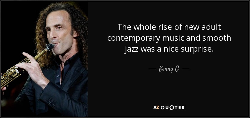 The whole rise of new adult contemporary music and smooth jazz was a nice surprise. - Kenny G