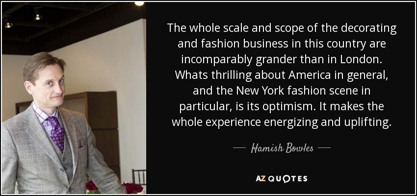 The whole scale and scope of the decorating and fashion business in this country are incomparably grander than in London. Whats thrilling about America in general, and the New York fashion scene in particular, is its optimism. It makes the whole experience energizing and uplifting. - Hamish Bowles