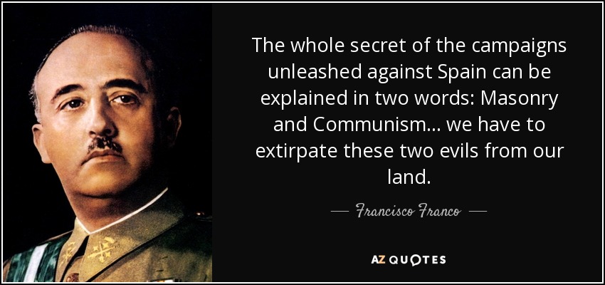 The whole secret of the campaigns unleashed against Spain can be explained in two words: Masonry and Communism... we have to extirpate these two evils from our land. - Francisco Franco