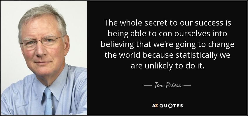 The whole secret to our success is being able to con ourselves into believing that we're going to change the world because statistically we are unlikely to do it. - Tom Peters