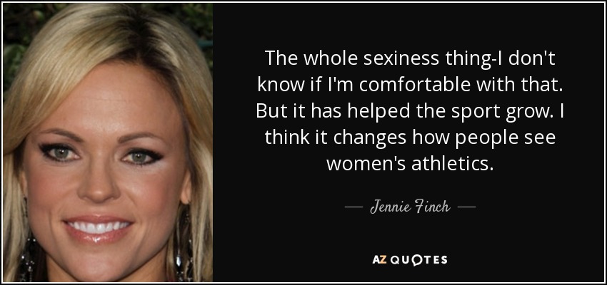 The whole sexiness thing-I don't know if I'm comfortable with that. But it has helped the sport grow. I think it changes how people see women's athletics. - Jennie Finch