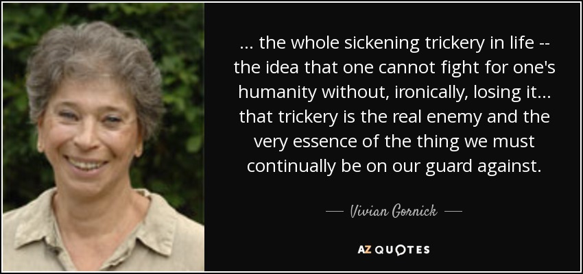 ... the whole sickening trickery in life -- the idea that one cannot fight for one's humanity without, ironically, losing it ... that trickery is the real enemy and the very essence of the thing we must continually be on our guard against. - Vivian Gornick