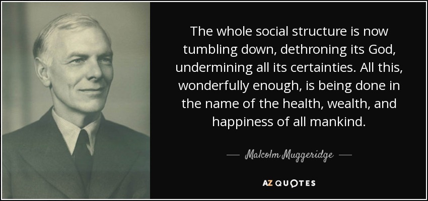 The whole social structure is now tumbling down, dethroning its God, undermining all its certainties. All this, wonderfully enough, is being done in the name of the health, wealth, and happiness of all mankind. - Malcolm Muggeridge