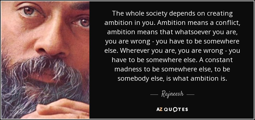 The whole society depends on creating ambition in you. Ambition means a conflict, ambition means that whatsoever you are, you are wrong - you have to be somewhere else. Wherever you are, you are wrong - you have to be somewhere else. A constant madness to be somewhere else, to be somebody else, is what ambition is. - Rajneesh