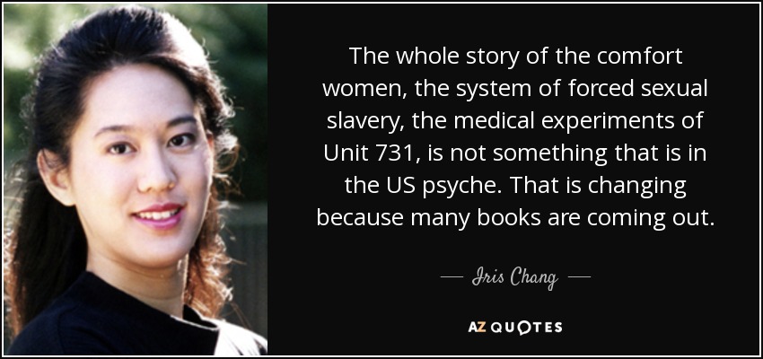 The whole story of the comfort women, the system of forced sexual slavery, the medical experiments of Unit 731, is not something that is in the US psyche. That is changing because many books are coming out. - Iris Chang