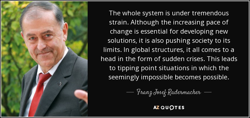The whole system is under tremendous strain. Although the increasing pace of change is essential for developing new solutions, it is also pushing society to its limits. In global structures, it all comes to a head in the form of sudden crises. This leads to tipping point situations in which the seemingly impossible becomes possible. - Franz Josef Radermacher