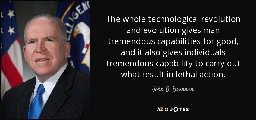 The whole technological revolution and evolution gives man tremendous capabilities for good, and it also gives individuals tremendous capability to carry out what result in lethal action. - John O. Brennan