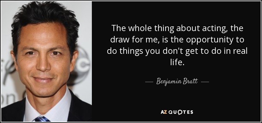 The whole thing about acting, the draw for me, is the opportunity to do things you don't get to do in real life. - Benjamin Bratt