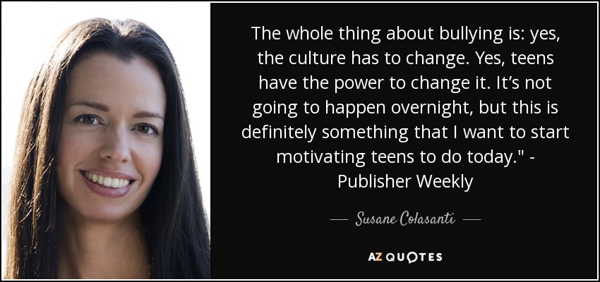 The whole thing about bullying is: yes, the culture has to change. Yes, teens have the power to change it. It’s not going to happen overnight, but this is definitely something that I want to start motivating teens to do today.