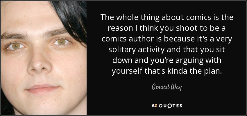The whole thing about comics is the reason I think you shoot to be a comics author is because it's a very solitary activity and that you sit down and you're arguing with yourself that's kinda the plan. - Gerard Way