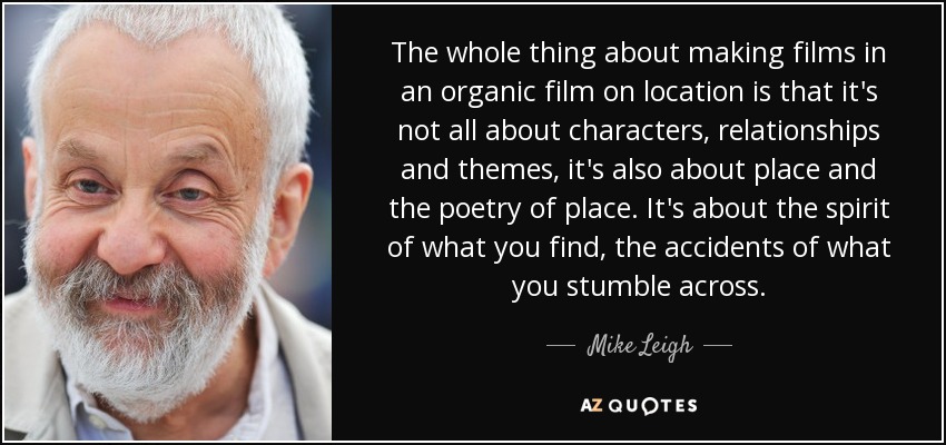 The whole thing about making films in an organic film on location is that it's not all about characters, relationships and themes, it's also about place and the poetry of place. It's about the spirit of what you find, the accidents of what you stumble across. - Mike Leigh