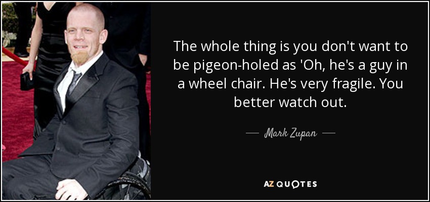 The whole thing is you don't want to be pigeon-holed as 'Oh, he's a guy in a wheel chair. He's very fragile. You better watch out. - Mark Zupan