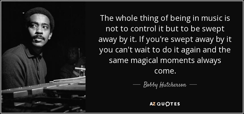 The whole thing of being in music is not to control it but to be swept away by it. If you're swept away by it you can't wait to do it again and the same magical moments always come. - Bobby Hutcherson