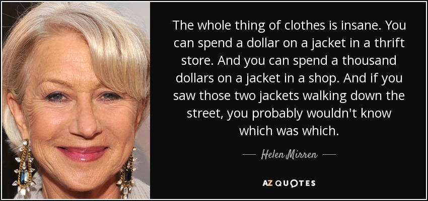 The whole thing of clothes is insane. You can spend a dollar on a jacket in a thrift store. And you can spend a thousand dollars on a jacket in a shop. And if you saw those two jackets walking down the street, you probably wouldn't know which was which. - Helen Mirren