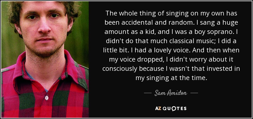 The whole thing of singing on my own has been accidental and random. I sang a huge amount as a kid, and I was a boy soprano. I didn't do that much classical music; I did a little bit. I had a lovely voice. And then when my voice dropped, I didn't worry about it consciously because I wasn't that invested in my singing at the time. - Sam Amidon