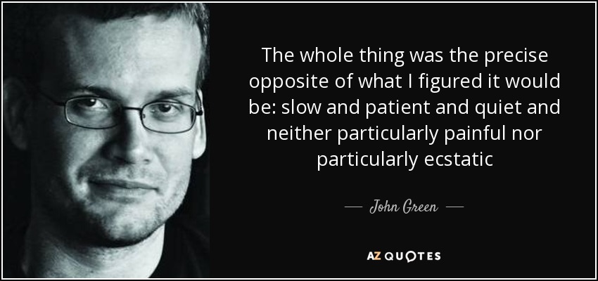 The whole thing was the precise opposite of what I figured it would be: slow and patient and quiet and neither particularly painful nor particularly ecstatic - John Green