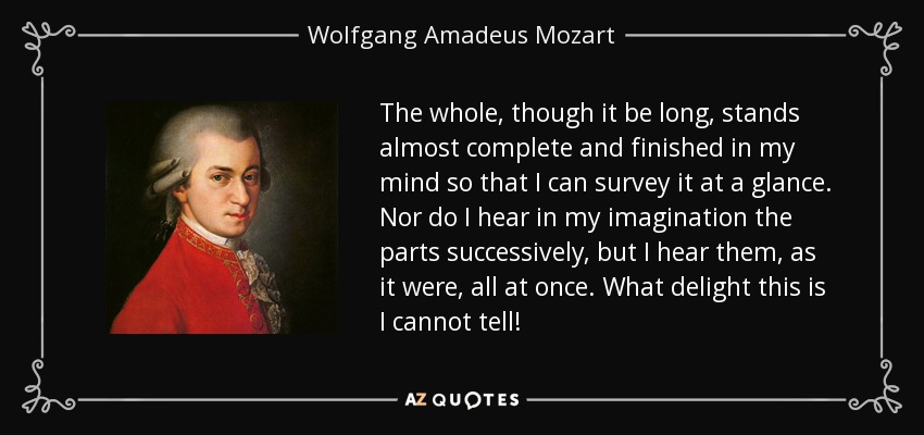 The whole, though it be long, stands almost complete and finished in my mind so that I can survey it at a glance. Nor do I hear in my imagination the parts successively, but I hear them, as it were, all at once. What delight this is I cannot tell! - Wolfgang Amadeus Mozart