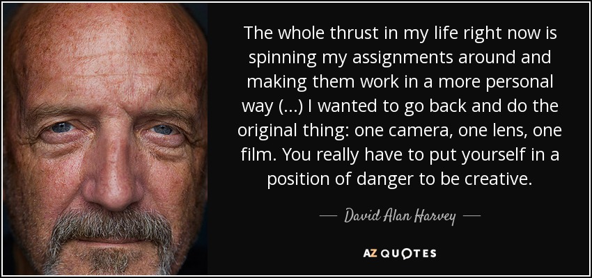 The whole thrust in my life right now is spinning my assignments around and making them work in a more personal way (...) I wanted to go back and do the original thing: one camera, one lens, one film. You really have to put yourself in a position of danger to be creative. - David Alan Harvey