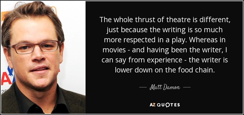 The whole thrust of theatre is different, just because the writing is so much more respected in a play. Whereas in movies - and having been the writer, I can say from experience - the writer is lower down on the food chain. - Matt Damon