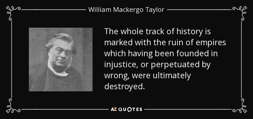 The whole track of history is marked with the ruin of empires which having been founded in injustice, or perpetuated by wrong, were ultimately destroyed. - William Mackergo Taylor