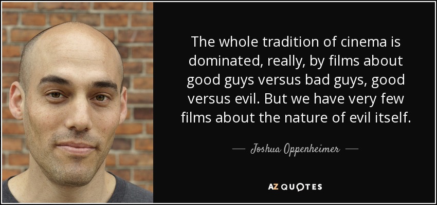 The whole tradition of cinema is dominated, really, by films about good guys versus bad guys, good versus evil. But we have very few films about the nature of evil itself. - Joshua Oppenheimer