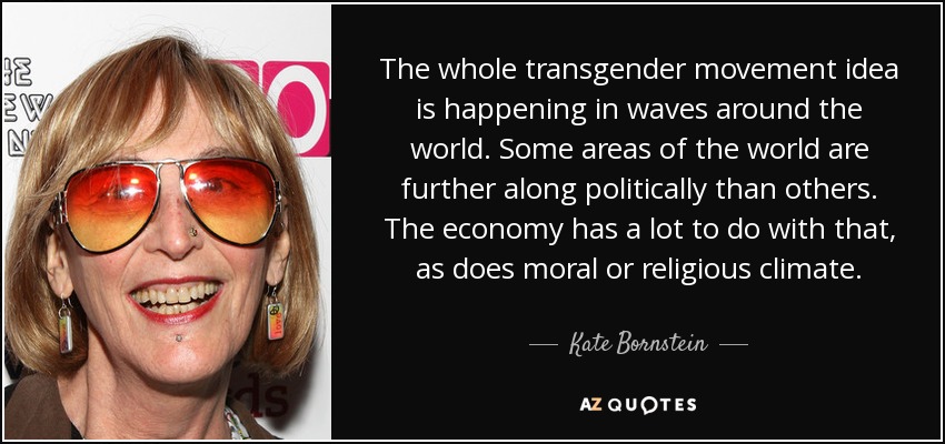 The whole transgender movement idea is happening in waves around the world. Some areas of the world are further along politically than others. The economy has a lot to do with that, as does moral or religious climate. - Kate Bornstein