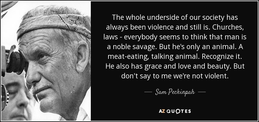 The whole underside of our society has always been violence and still is. Churches, laws - everybody seems to think that man is a noble savage. But he's only an animal. A meat-eating, talking animal. Recognize it. He also has grace and love and beauty. But don't say to me we're not violent. - Sam Peckinpah