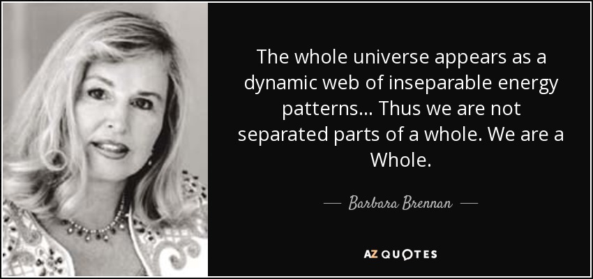 The whole universe appears as a dynamic web of inseparable energy patterns... Thus we are not separated parts of a whole. We are a Whole. - Barbara Brennan