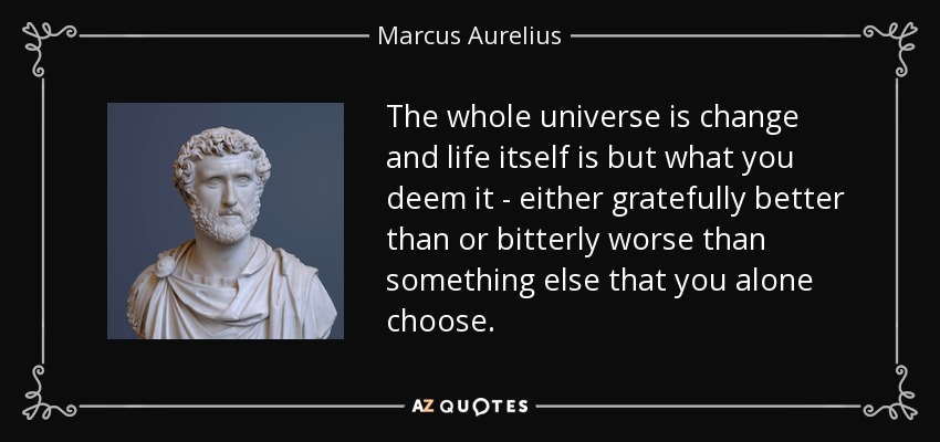 The whole universe is change and life itself is but what you deem it - either gratefully better than or bitterly worse than something else that you alone choose. - Marcus Aurelius