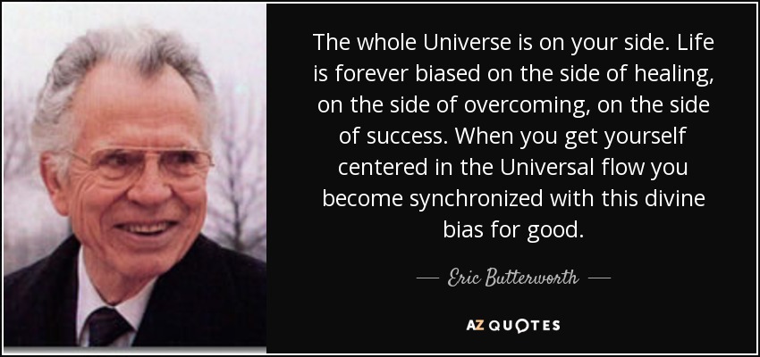 The whole Universe is on your side. Life is forever biased on the side of healing, on the side of overcoming, on the side of success. When you get yourself centered in the Universal flow you become synchronized with this divine bias for good. - Eric Butterworth