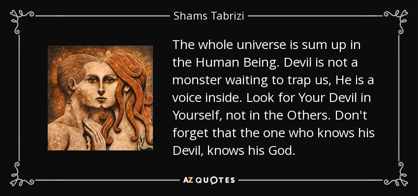 The whole universe is sum up in the Human Being. Devil is not a monster waiting to trap us, He is a voice inside. Look for Your Devil in Yourself, not in the Others. Don't forget that the one who knows his Devil, knows his God. - Shams Tabrizi