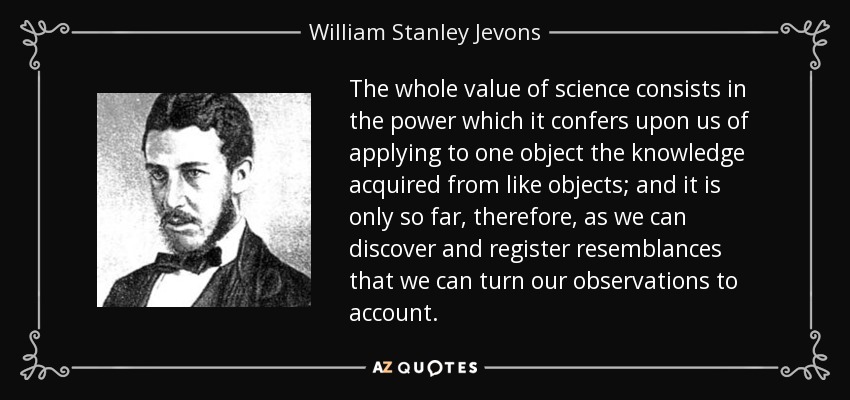 The whole value of science consists in the power which it confers upon us of applying to one object the knowledge acquired from like objects; and it is only so far, therefore, as we can discover and register resemblances that we can turn our observations to account. - William Stanley Jevons