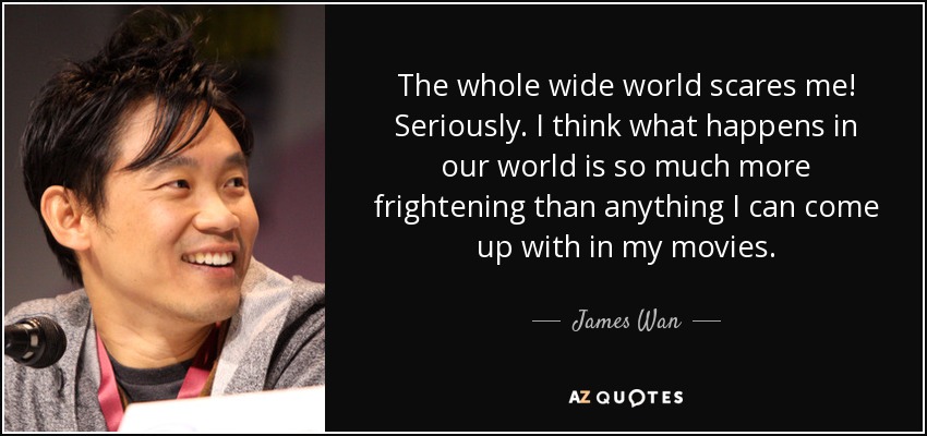 The whole wide world scares me! Seriously. I think what happens in our world is so much more frightening than anything I can come up with in my movies. - James Wan