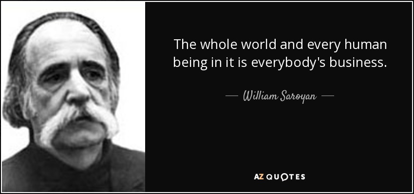 The whole world and every human being in it is everybody's business. - William Saroyan