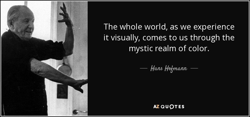 The whole world, as we experience it visually, comes to us through the mystic realm of color. - Hans Hofmann