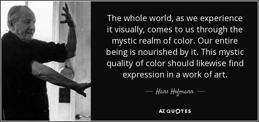 The whole world, as we experience it visually, comes to us through the mystic realm of color. Our entire being is nourished by it. This mystic quality of color should likewise find expression in a work of art. - Hans Hofmann