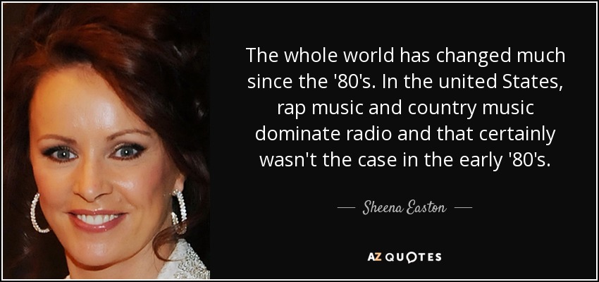 The whole world has changed much since the '80's. In the united States, rap music and country music dominate radio and that certainly wasn't the case in the early '80's. - Sheena Easton