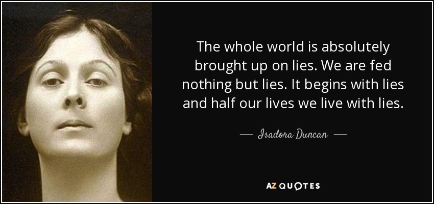 The whole world is absolutely brought up on lies. We are fed nothing but lies. It begins with lies and half our lives we live with lies. - Isadora Duncan