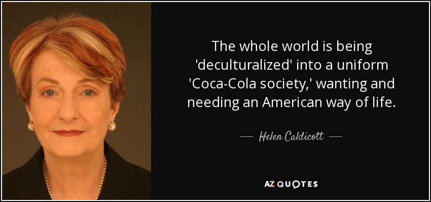 The whole world is being 'deculturalized' into a uniform 'Coca-Cola society,' wanting and needing an American way of life. - Helen Caldicott